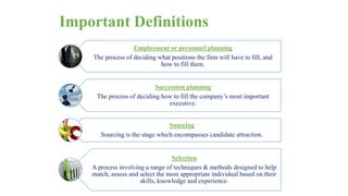 Important Definitions 
Employment or personnel planning 
The process of deciding what positions the firm will have to fill, and 
how to fill them. 
Succession planning 
The process of deciding how to fill the company’s most important 
executive. 
Sourcing 
Sourcing is the stage which encompasses candidate attraction. 
Selection 
A process involving a range of techniques & methods designed to help 
match, assess and select the most appropriate individual based on their 
skills, knowledge and experience. 
 