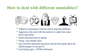 How to deal with different mentalities? 
• Talkative (summaries what he said to stop him politely) 
• Aggressive (be cool with him and try to make him came 
down and smile) 
• Silent (motivate him to speak) 
• Funny (use booker face) 
• Ego (ask him advanced questions and let him speak about his 
disadvantages or you get it) 
• Liar (lying signs + STAR technique) 
 