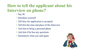 How to tell the applicant about his 
Interview on phone? 
• Say Hi 
• Introduce yourself 
• Tell him, his application is accepted 
• Tell him the time and place of the Interview 
• Ask him to bring a personal photo 
• Ask him if he has any questions 
• Summarize what you said again 
 