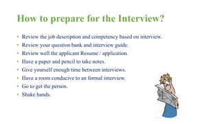 How to prepare for the Interview? 
• Review the job description and competency based on interview. 
• Review your question bank and interview guide. 
• Review well the applicant Resume / application. 
• Have a paper and pencil to take notes. 
• Give yourself enough time between interviews. 
• Have a room conducive to an formal interview. 
• Go to get the person. 
• Shake hands. 
 