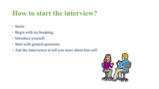 How to start the interview? 
• Smile. 
• Begin with ice breaking. 
• Introduce yourself. 
• Start with general questions. 
• Ask the interviewee to tell you more about him self. 
 