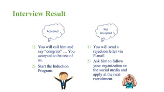 Interview Result 
Accepted 
1) You will call him and 
say “congrats” … You 
accepted to be one of 
us. 
2) Start the Induction 
Program. 
Not 
Accepted 
1) You will send a 
rejection letter via 
E-mail. 
2) Ask him to follow 
your organization on 
the social media and 
apply at the next 
recruitment. 
 