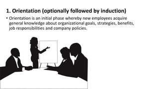 1. Orientation (optionally followed by induction) 
• Orientation is an initial phase whereby new employees acquire 
general knowledge about organizational goals, strategies, benefits, 
job responsibilities and company policies. 
 