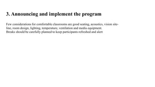 3. Announcing and implement the program 
Few considerations for comfortable classrooms are good seating, acoustics, vision site-line, 
room design, lighting, temperature, ventilation and media equipment. 
Breaks should be carefully planned to keep participants refreshed and alert 
 