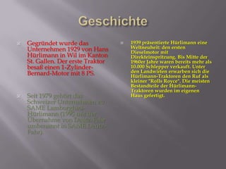  Gegründet wurde das
Unternehmen 1929 von Hans
Hürlimann in Wil im Kanton
St. Gallen. Der erste Traktor
besaß einen 1-Zylinder-
Bernard-Motor mit 8 PS.
 Seit 1979 gehört das
Schweizer Unternehmen zu
SAME Lamborghini-
Hürlimann (1995 mit der
Übernahme von Deutz-Fahr
umbenannt in SAME Deutz-
Fahr).
 1939 präsentierte Hürlimann eine
Weltneuheit: den ersten
Dieselmotor mit
Direkteinspritzung. Bis Mitte der
1960er Jahre waren bereits mehr als
10.000 Schlepper verkauft. Unter
den Landwirten erwarben sich die
Hürlimann-Traktoren den Ruf als
kleiner "Rolls Royce". Die meisten
Bestandteile der Hürlimann-
Traktoren wurden im eigenen
Haus gefertigt.
 