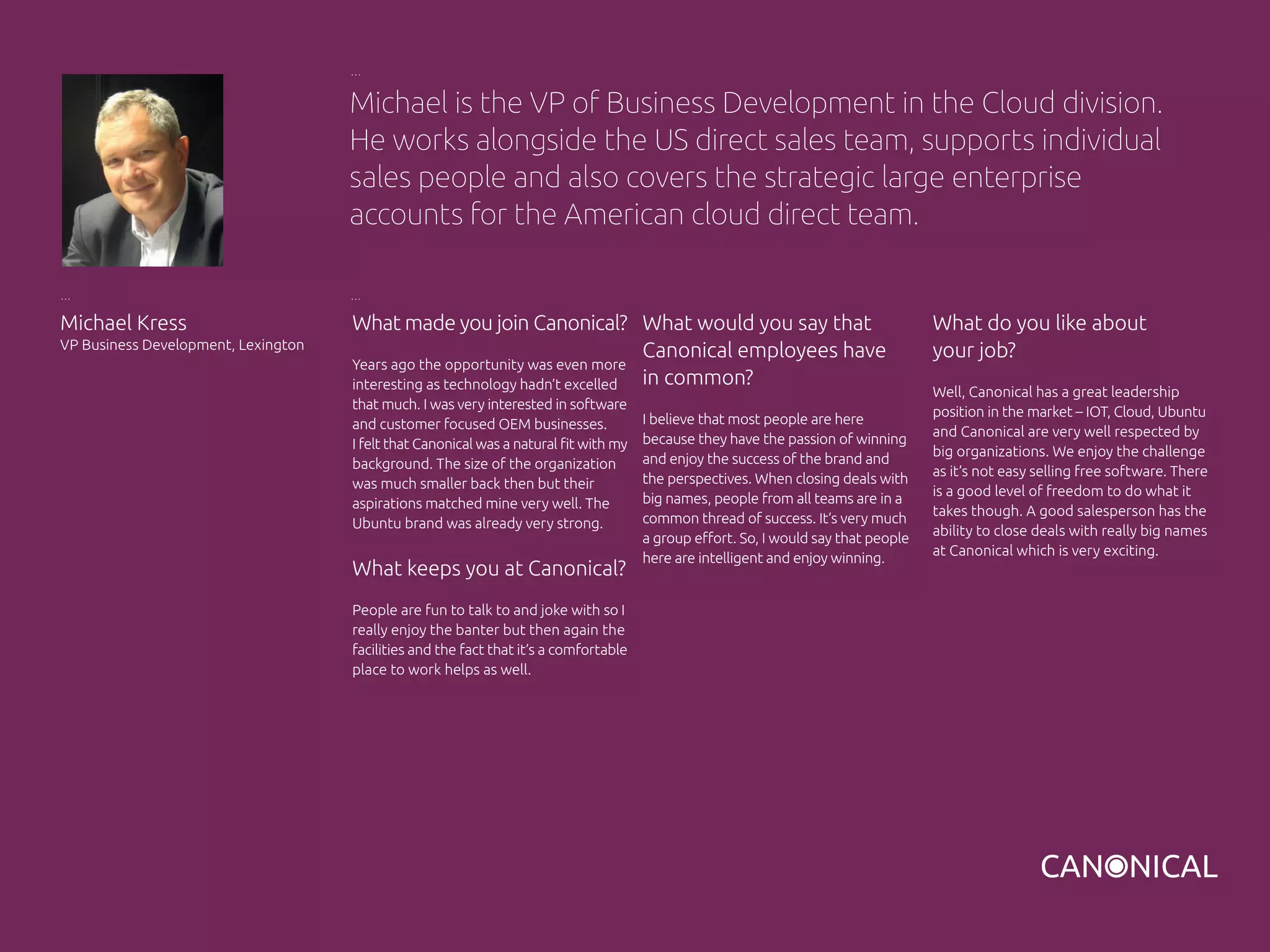 What made you join Canonical?
Years ago the opportunity was even more
interesting as technology hadn’t excelled
that much. I was very interested in software
and customer focused OEM businesses.
I felt that Canonical was a natural fit with my
background. The size of the organization
was much smaller back then but their
aspirations matched mine very well. The
Ubuntu brand was already very strong.
What keeps you at Canonical?
People are fun to talk to and joke with so I
really enjoy the banter but then again the
facilities and the fact that it’s a comfortable
place to work helps as well.
What do you like about
your job?
Well, Canonical has a great leadership
position in the market – IOT, Cloud, Ubuntu
and Canonical are very well respected by
big organizations. We enjoy the challenge
as it’s not easy selling free software. There
is a good level of freedom to do what it
takes though. A good salesperson has the
ability to close deals with really big names
at Canonical which is very exciting.
Michael Kress
VP Business Development, Lexington
What would you say that
Canonical employees have
in common?
I believe that most people are here
because they have the passion of winning
and enjoy the success of the brand and
the perspectives. When closing deals with
big names, people from all teams are in a
common thread of success. It’s very much
a group effort. So, I would say that people
here are intelligent and enjoy winning.
Michael is the VP of Business Development in the Cloud division.
He works alongside the US direct sales team, supports individual
sales people and also covers the strategic large enterprise
accounts for the American cloud direct team.
 