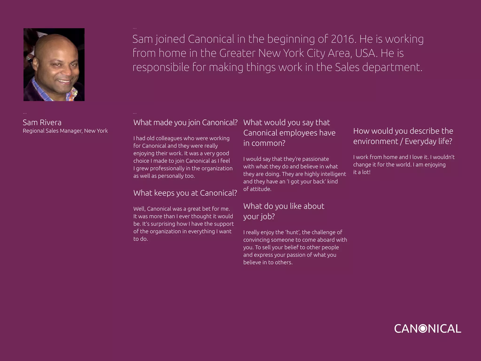 What made you join Canonical?
I had old colleagues who were working
for Canonical and they were really
enjoying their work. It was a very good
choice I made to join Canonical as I feel
I grew professionally in the organization
as well as personally too.
What keeps you at Canonical?
Well, Canonical was a great bet for me.
It was more than I ever thought it would
be. It’s surprising how I have the support
of the organization in everything I want
to do.
Sam Rivera
Regional Sales Manager, New York
What would you say that
Canonical employees have
in common?
I would say that they’re passionate
with what they do and believe in what
they are doing. They are highly intelligent
and they have an ‘I got your back’ kind
of attitude.
What do you like about
your job?
I really enjoy the ‘hunt’, the challenge of
convincing someone to come aboard with
you. To sell your belief to other people
and express your passion of what you
believe in to others.
Sam joined Canonical in the beginning of 2016. He is working
from home in the Greater New York City Area, USA. He is
responsibile for making things work in the Sales department.
How would you describe the
environment / Everyday life?
I work from home and I love it. I wouldn’t
change it for the world. I am enjoying
it a lot!
 
