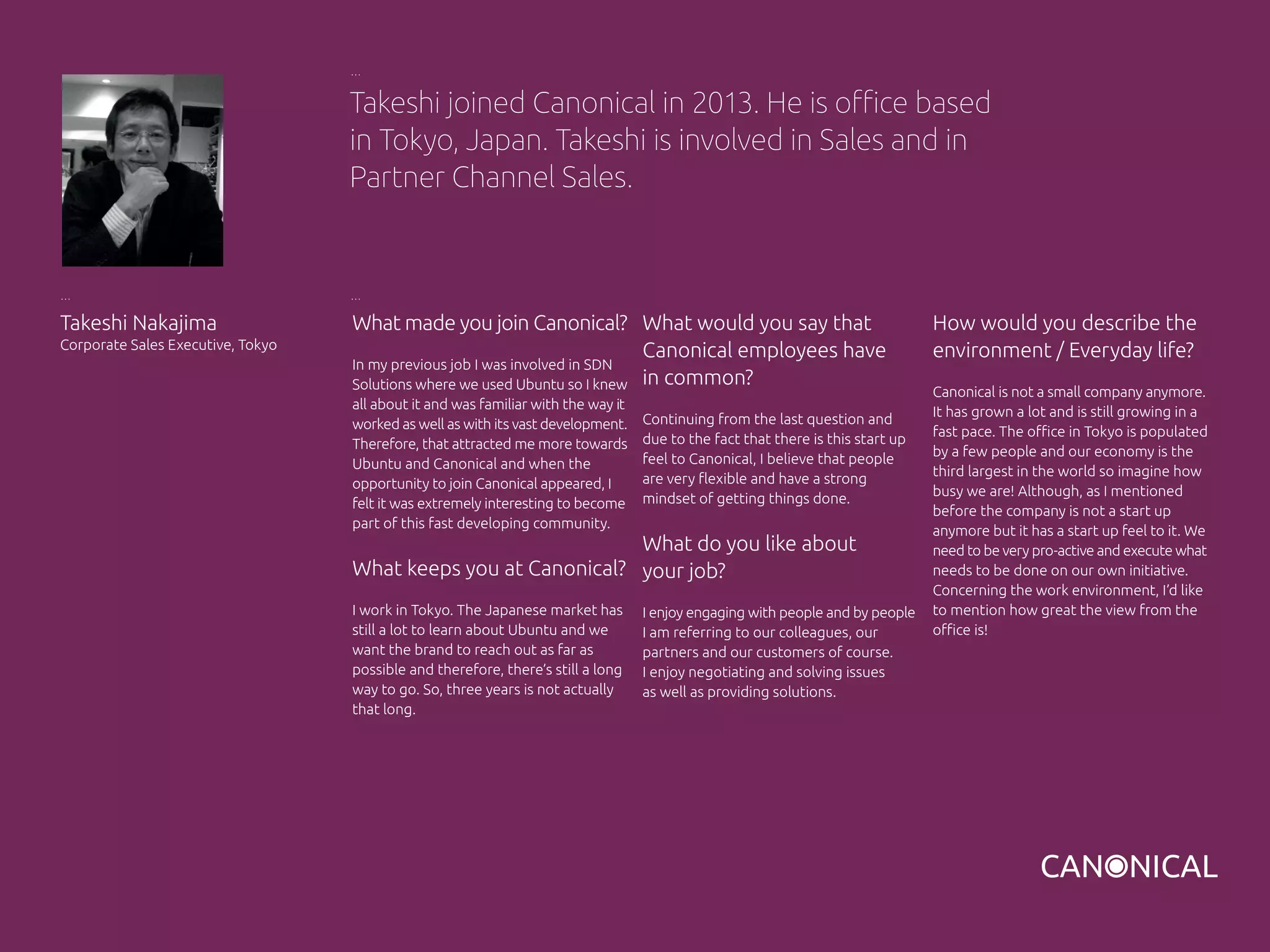 What made you join Canonical?
In my previous job I was involved in SDN
Solutions where we used Ubuntu so I knew
all about it and was familiar with the way it
worked as well as with its vast development.
Therefore, that attracted me more towards
Ubuntu and Canonical and when the
opportunity to join Canonical appeared, I
felt it was extremely interesting to become
part of this fast developing community.
What keeps you at Canonical?
I work in Tokyo. The Japanese market has
still a lot to learn about Ubuntu and we
want the brand to reach out as far as
possible and therefore, there’s still a long
way to go. So, three years is not actually
that long.
Takeshi Nakajima
Corporate Sales Executive, Tokyo
What would you say that
Canonical employees have
in common?
Continuing from the last question and
due to the fact that there is this start up
feel to Canonical, I believe that people
are very flexible and have a strong
mindset of getting things done.
What do you like about
your job?
I enjoy engaging with people and by people
I am referring to our colleagues, our
partners and our customers of course.
I enjoy negotiating and solving issues
as well as providing solutions.
Takeshi joined Canonical in 2013. He is office based
in Tokyo, Japan. Takeshi is involved in Sales and in
Partner Channel Sales.
How would you describe the
environment / Everyday life?
Canonical is not a small company anymore.
It has grown a lot and is still growing in a
fast pace. The office in Tokyo is populated
by a few people and our economy is the
third largest in the world so imagine how
busy we are! Although, as I mentioned
before the company is not a start up
anymore but it has a start up feel to it. We
need to be very pro-active and execute what
needs to be done on our own initiative.
Concerning the work environment, I’d like
to mention how great the view from the
office is!
 