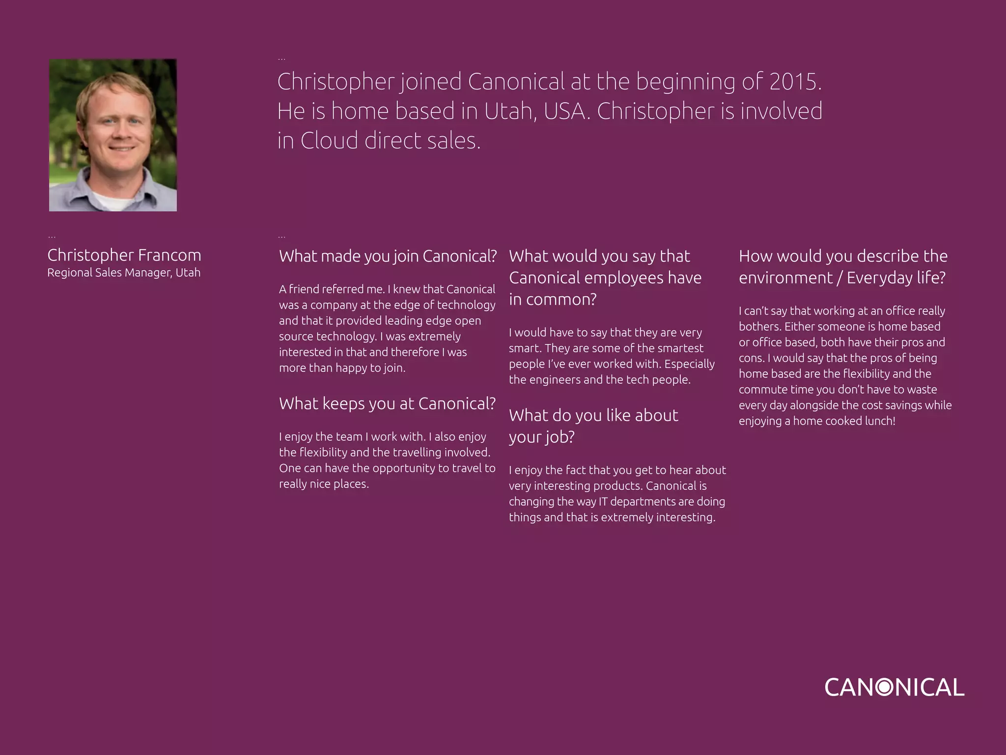 What made you join Canonical?
A friend referred me. I knew that Canonical
was a company at the edge of technology
and that it provided leading edge open
source technology. I was extremely
interested in that and therefore I was
more than happy to join.
What keeps you at Canonical?
I enjoy the team I work with. I also enjoy
the flexibility and the travelling involved.
One can have the opportunity to travel to
really nice places.
Christopher Francom
Regional Sales Manager, Utah
What would you say that
Canonical employees have
in common?
I would have to say that they are very
smart. They are some of the smartest
people I’ve ever worked with. Especially
the engineers and the tech people.
What do you like about
your job?
I enjoy the fact that you get to hear about
very interesting products. Canonical is
changing the way IT departments are doing
things and that is extremely interesting.
Christopher joined Canonical at the beginning of 2015.
He is home based in Utah, USA. Christopher is involved
in Cloud direct sales.
How would you describe the
environment / Everyday life?
I can’t say that working at an office really
bothers. Either someone is home based
or office based, both have their pros and
cons. I would say that the pros of being
home based are the flexibility and the
commute time you don’t have to waste
every day alongside the cost savings while
enjoying a home cooked lunch!
 