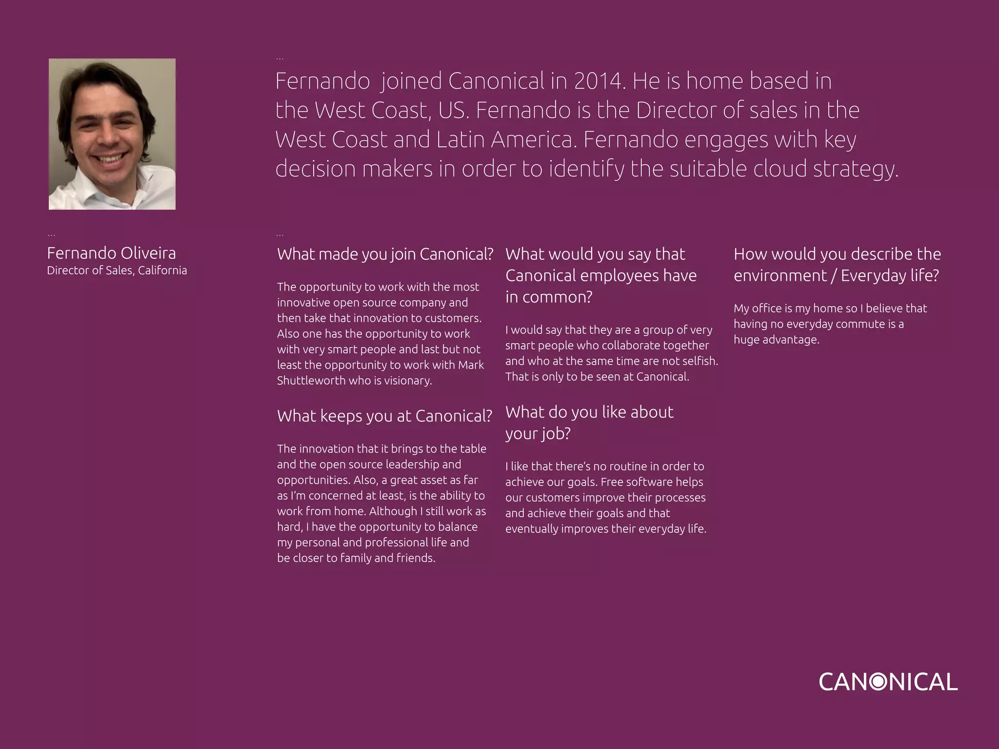 What made you join Canonical?
The opportunity to work with the most
innovative open source company and
then take that innovation to customers.
Also one has the opportunity to work
with very smart people and last but not
least the opportunity to work with Mark
Shuttleworth who is visionary.
What keeps you at Canonical?
The innovation that it brings to the table
and the open source leadership and
opportunities. Also, a great asset as far
as I’m concerned at least, is the ability to
work from home. Although I still work as
hard, I have the opportunity to balance
my personal and professional life and
be closer to family and friends.
Fernando Oliveira
Director of Sales, California
What would you say that
Canonical employees have
in common?
I would say that they are a group of very
smart people who collaborate together
and who at the same time are not selfish.
That is only to be seen at Canonical.
What do you like about
your job?
I like that there’s no routine in order to
achieve our goals. Free software helps
our customers improve their processes
and achieve their goals and that
eventually improves their everyday life.
Fernando joined Canonical in 2014. He is home based in
the West Coast, US. Fernando is the Director of sales in the
West Coast and Latin America. Fernando engages with key
decision makers in order to identify the suitable cloud strategy.
How would you describe the
environment / Everyday life?
My office is my home so I believe that
having no everyday commute is a
huge advantage.
 