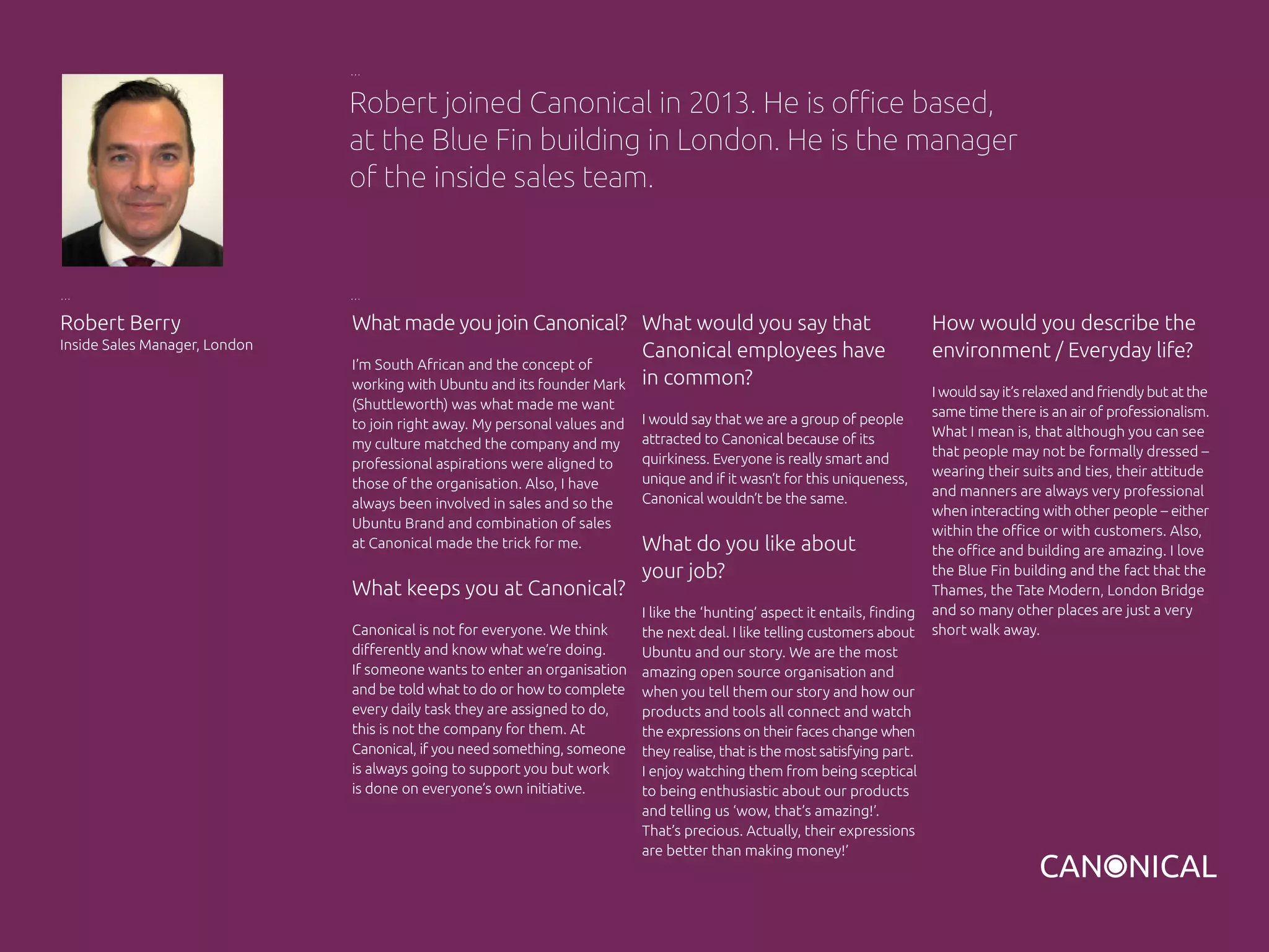 What made you join Canonical?
I’m South African and the concept of
working with Ubuntu and its founder Mark
(Shuttleworth) was what made me want
to join right away. My personal values and
my culture matched the company and my
professional aspirations were aligned to
those of the organisation. Also, I have
always been involved in sales and so the
Ubuntu Brand and combination of sales
at Canonical made the trick for me.
What keeps you at Canonical?
Canonical is not for everyone. We think
differently and know what we’re doing.
If someone wants to enter an organisation
and be told what to do or how to complete
every daily task they are assigned to do,
this is not the company for them. At
Canonical, if you need something, someone
is always going to support you but work
is done on everyone’s own initiative.
How would you describe the
environment / Everyday life?
I would say it’s relaxed and friendly but at the
same time there is an air of professionalism.
What I mean is, that although you can see
that people may not be formally dressed –
wearing their suits and ties, their attitude
and manners are always very professional
when interacting with other people – either
within the office or with customers. Also,
the office and building are amazing. I love
the Blue Fin building and the fact that the
Thames, the Tate Modern, London Bridge
and so many other places are just a very
short walk away.
Robert Berry
Inside Sales Manager, London
What would you say that
Canonical employees have
in common?
I would say that we are a group of people
attracted to Canonical because of its
quirkiness. Everyone is really smart and
unique and if it wasn’t for this uniqueness,
Canonical wouldn’t be the same.
What do you like about
your job?
I like the ‘hunting’ aspect it entails, finding
the next deal. I like telling customers about
Ubuntu and our story. We are the most
amazing open source organisation and
when you tell them our story and how our
products and tools all connect and watch
the expressions on their faces change when
they realise, that is the most satisfying part.
I enjoy watching them from being sceptical
to being enthusiastic about our products
and telling us ‘wow, that’s amazing!’.
That’s precious. Actually, their expressions
are better than making money!’
Robert joined Canonical in 2013. He is office based,
at the Blue Fin building in London. He is the manager
of the inside sales team.
 