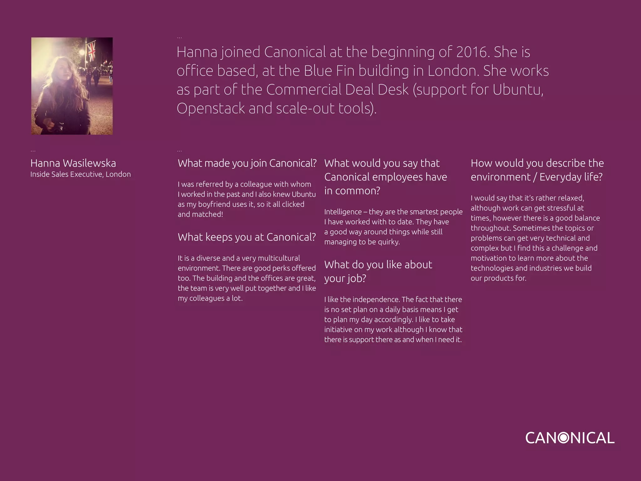 What made you join Canonical?
I was referred by a colleague with whom
I worked in the past and I also knew Ubuntu
as my boyfriend uses it, so it all clicked
and matched!
What keeps you at Canonical?
It is a diverse and a very multicultural
environment. There are good perks offered
too. The building and the offices are great,
the team is very well put together and I like
my colleagues a lot.
How would you describe the
environment / Everyday life?
I would say that it’s rather relaxed,
although work can get stressful at
times, however there is a good balance
throughout. Sometimes the topics or
problems can get very technical and
complex but I find this a challenge and
motivation to learn more about the
technologies and industries we build
our products for.
Hanna Wasilewska
Inside Sales Executive, London
What would you say that
Canonical employees have
in common?
Intelligence – they are the smartest people
I have worked with to date. They have
a good way around things while still
managing to be quirky.
What do you like about
your job?
I like the independence. The fact that there
is no set plan on a daily basis means I get
to plan my day accordingly. I like to take
initiative on my work although I know that
there is support there as and when I need it.
Hanna joined Canonical at the beginning of 2016. She is
office based, at the Blue Fin building in London. She works
as part of the Commercial Deal Desk (support for Ubuntu,
Openstack and scale-out tools).
 