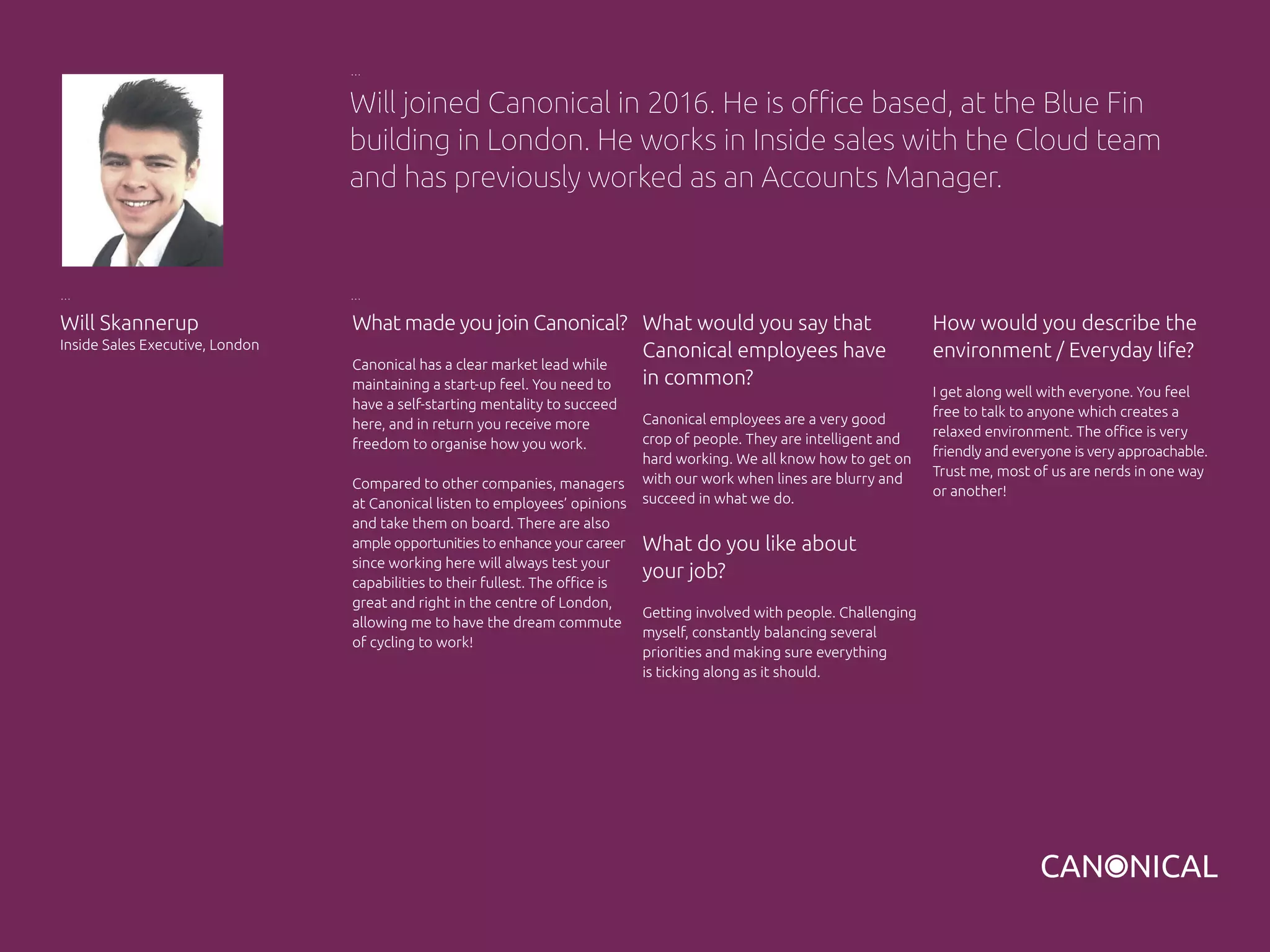 What made you join Canonical?
Canonical has a clear market lead while
maintaining a start-up feel. You need to
have a self-starting mentality to succeed
here, and in return you receive more
freedom to organise how you work.
Compared to other companies, managers
at Canonical listen to employees’ opinions
and take them on board. There are also
ample opportunities to enhance your career
since working here will always test your
capabilities to their fullest. The office is
great and right in the centre of London,
allowing me to have the dream commute
of cycling to work!
How would you describe the
environment / Everyday life?
I get along well with everyone. You feel
free to talk to anyone which creates a
relaxed environment. The office is very
friendly and everyone is very approachable.
Trust me, most of us are nerds in one way
or another!
Will Skannerup
Inside Sales Executive, London
What would you say that
Canonical employees have
in common?
Canonical employees are a very good
crop of people. They are intelligent and
hard working. We all know how to get on
with our work when lines are blurry and
succeed in what we do.
What do you like about
your job?
Getting involved with people. Challenging
myself, constantly balancing several
priorities and making sure everything
is ticking along as it should.
Will joined Canonical in 2016. He is office based, at the Blue Fin
building in London. He works in Inside sales with the Cloud team
and has previously worked as an Accounts Manager.
 