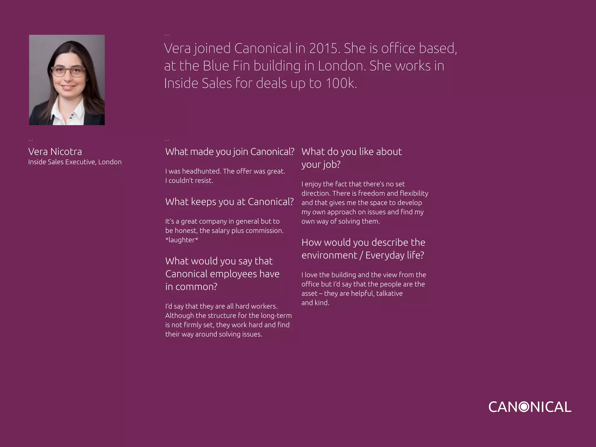 What made you join Canonical?
I was headhunted. The offer was great.
I couldn’t resist.
What keeps you at Canonical?
It’s a great company in general but to
be honest, the salary plus commission.
*laughter*
What would you say that
Canonical employees have
in common?
I’d say that they are all hard workers.
Although the structure for the long-term
is not firmly set, they work hard and find
their way around solving issues.
Vera Nicotra
Inside Sales Executive, London
What do you like about
your job?
I enjoy the fact that there’s no set
direction. There is freedom and flexibility
and that gives me the space to develop
my own approach on issues and find my
own way of solving them.
How would you describe the
environment / Everyday life?
I love the building and the view from the
office but I’d say that the people are the
asset – they are helpful, talkative
and kind.
Vera joined Canonical in 2015. She is office based,
at the Blue Fin building in London. She works in
Inside Sales for deals up to 100k.
 