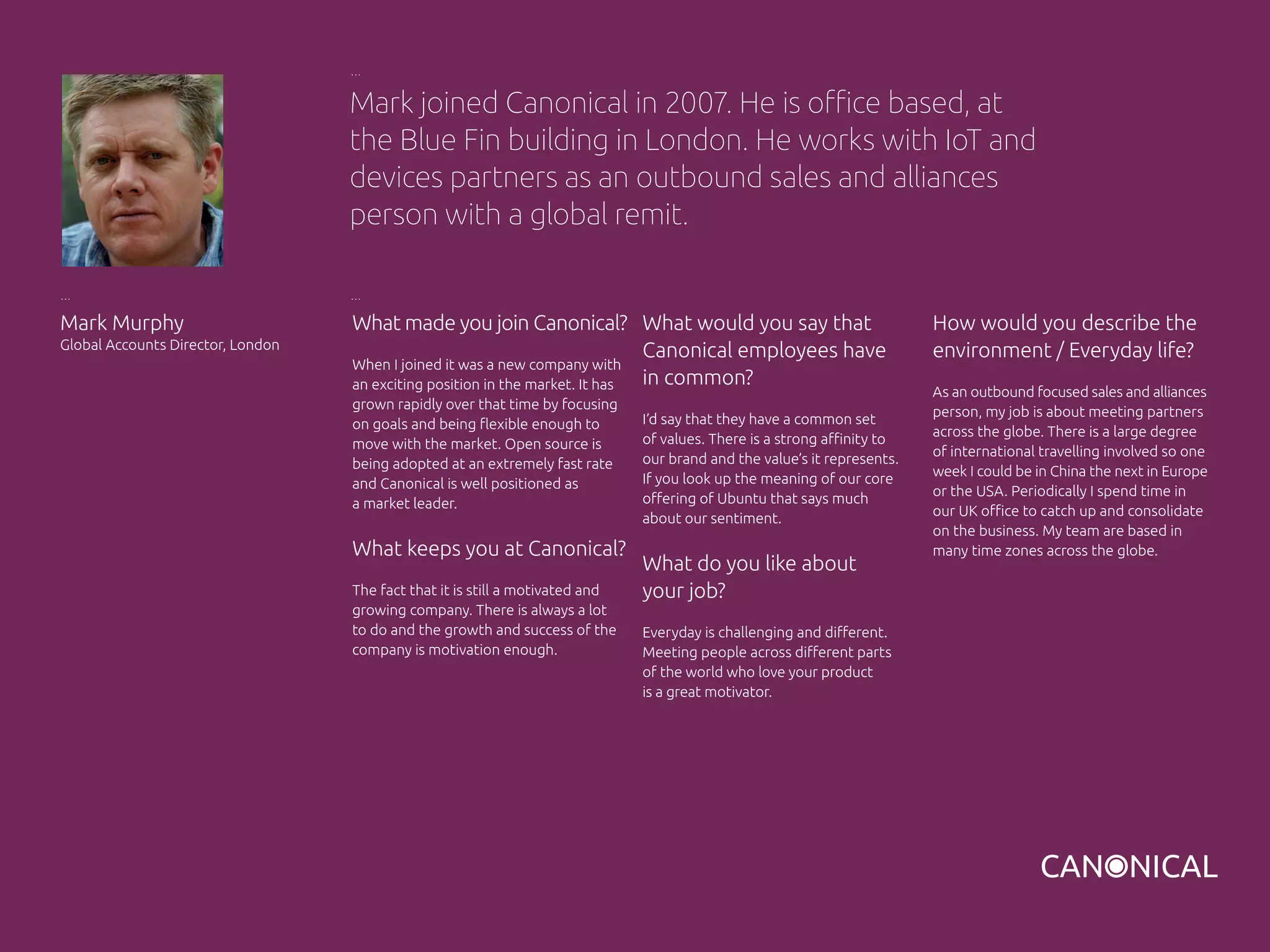 What made you join Canonical?
When I joined it was a new company with
an exciting position in the market. It has
grown rapidly over that time by focusing
on goals and being flexible enough to
move with the market. Open source is
being adopted at an extremely fast rate
and Canonical is well positioned as
a market leader.
What keeps you at Canonical?
The fact that it is still a motivated and
growing company. There is always a lot
to do and the growth and success of the
company is motivation enough.
Mark Murphy
Global Accounts Director, London
What would you say that
Canonical employees have
in common?
I’d say that they have a common set
of values. There is a strong affinity to
our brand and the value’s it represents.
If you look up the meaning of our core
offering of Ubuntu that says much
about our sentiment.
What do you like about
your job?
Everyday is challenging and different.
Meeting people across different parts
of the world who love your product
is a great motivator.
Mark joined Canonical in 2007. He is office based, at
the Blue Fin building in London. He works with IoT and
devices partners as an outbound sales and alliances
person with a global remit.
How would you describe the
environment / Everyday life?
As an outbound focused sales and alliances
person, my job is about meeting partners
across the globe. There is a large degree
of international travelling involved so one
week I could be in China the next in Europe
or the USA. Periodically I spend time in
our UK office to catch up and consolidate
on the business. My team are based in
many time zones across the globe.
 