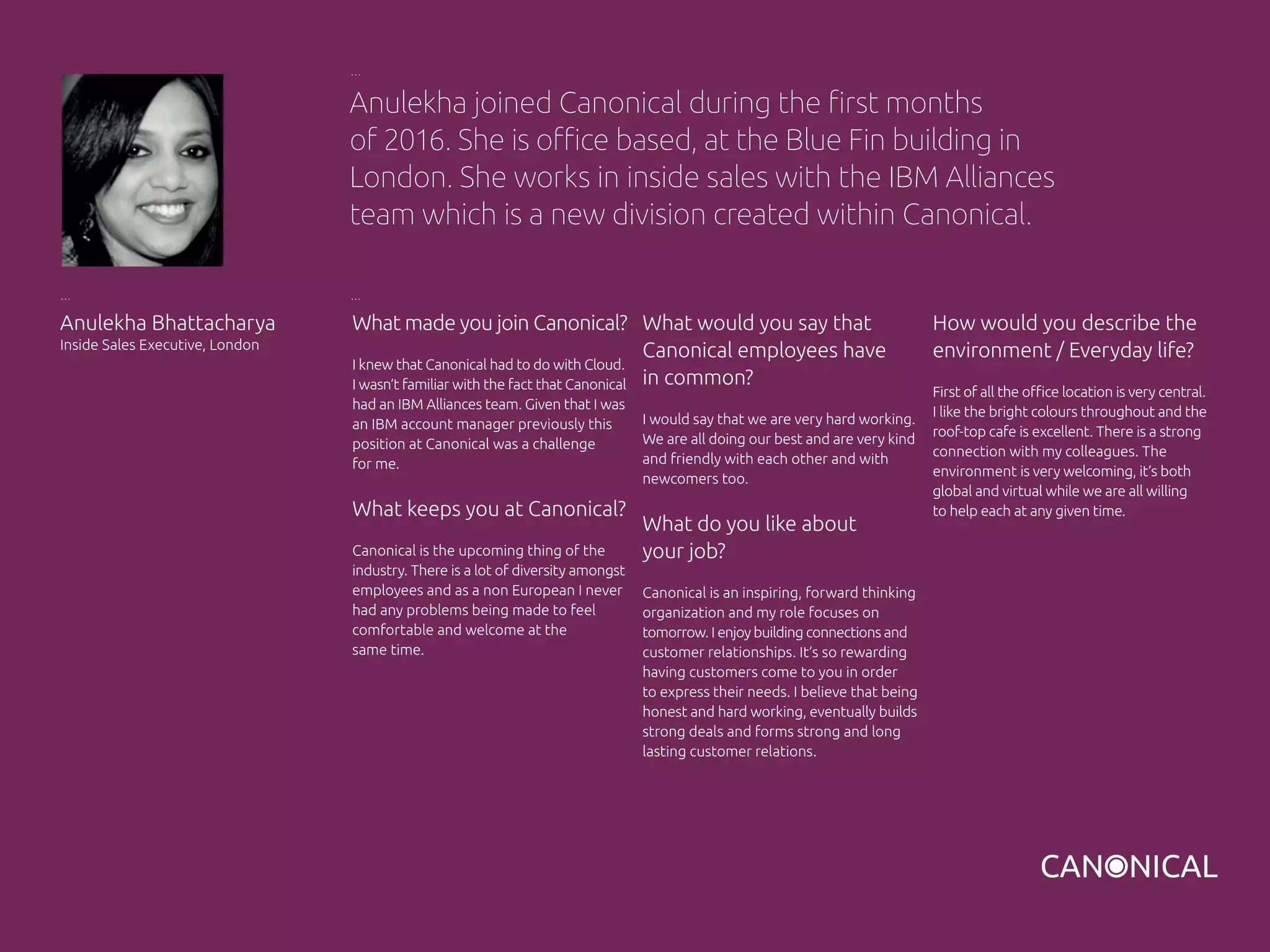 What made you join Canonical?
I knew that Canonical had to do with Cloud.
I wasn’t familiar with the fact that Canonical
had an IBM Alliances team. Given that I was
an IBM account manager previously this
position at Canonical was a challenge
for me.
What keeps you at Canonical?
Canonical is the upcoming thing of the
industry. There is a lot of diversity amongst
employees and as a non European I never
had any problems being made to feel
comfortable and welcome at the
same time.
Anulekha Bhattacharya
Inside Sales Executive, London
What would you say that
Canonical employees have
in common?
I would say that we are very hard working.
We are all doing our best and are very kind
and friendly with each other and with
newcomers too.
What do you like about
your job?
Canonical is an inspiring, forward thinking
organization and my role focuses on
tomorrow. I enjoy building connections and
customer relationships. It’s so rewarding
having customers come to you in order
to express their needs. I believe that being
honest and hard working, eventually builds
strong deals and forms strong and long
lasting customer relations.
Anulekha joined Canonical during the first months
of 2016. She is office based, at the Blue Fin building in
London. She works in inside sales with the IBM Alliances
team which is a new division created within Canonical.
How would you describe the
environment / Everyday life?
First of all the office location is very central.
I like the bright colours throughout and the
roof-top cafe is excellent. There is a strong
connection with my colleagues. The
environment is very welcoming, it’s both
global and virtual while we are all willing
to help each at any given time.
 