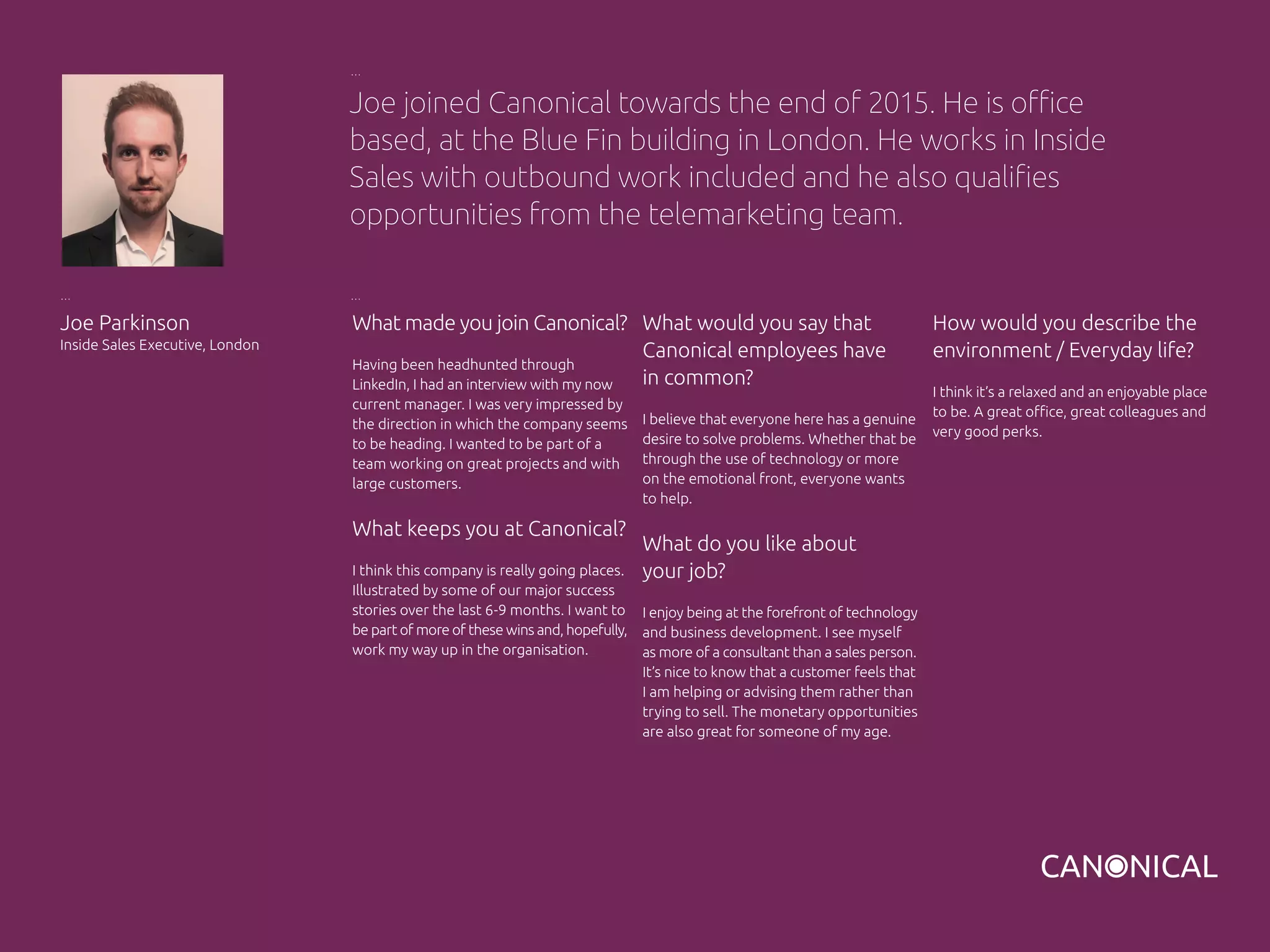 What made you join Canonical?
Having been headhunted through
LinkedIn, I had an interview with my now
current manager. I was very impressed by
the direction in which the company seems
to be heading. I wanted to be part of a
team working on great projects and with
large customers.
What keeps you at Canonical?
I think this company is really going places.
Illustrated by some of our major success
stories over the last 6-9 months. I want to
be part of more of these wins and, hopefully,
work my way up in the organisation.
Joe Parkinson
Inside Sales Executive, London
What would you say that
Canonical employees have
in common?
I believe that everyone here has a genuine
desire to solve problems. Whether that be
through the use of technology or more
on the emotional front, everyone wants
to help.
What do you like about
your job?
I enjoy being at the forefront of technology
and business development. I see myself
as more of a consultant than a sales person.
It’s nice to know that a customer feels that
I am helping or advising them rather than
trying to sell. The monetary opportunities
are also great for someone of my age.
Joe joined Canonical towards the end of 2015. He is office
based, at the Blue Fin building in London. He works in Inside
Sales with outbound work included and he also qualifies
opportunities from the telemarketing team.
How would you describe the
environment / Everyday life?
I think it’s a relaxed and an enjoyable place
to be. A great office, great colleagues and
very good perks.
 