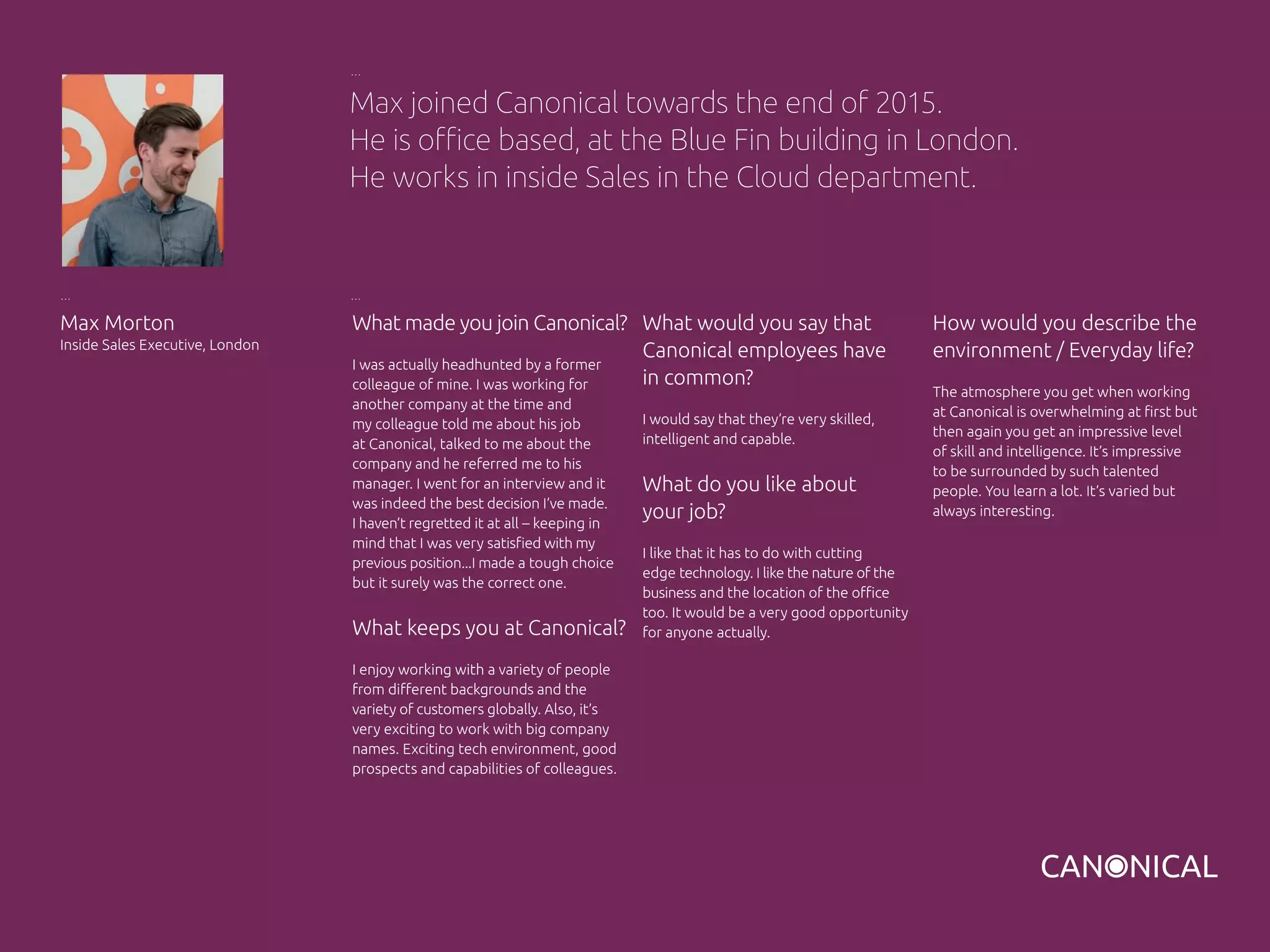 What made you join Canonical?
I was actually headhunted by a former
colleague of mine. I was working for
another company at the time and
my colleague told me about his job
at Canonical, talked to me about the
company and he referred me to his
manager. I went for an interview and it
was indeed the best decision I’ve made.
I haven’t regretted it at all – keeping in
mind that I was very satisfied with my
previous position...I made a tough choice
but it surely was the correct one.
What keeps you at Canonical?
I enjoy working with a variety of people
from different backgrounds and the
variety of customers globally. Also, it’s
very exciting to work with big company
names. Exciting tech environment, good
prospects and capabilities of colleagues.
Max Morton
Inside Sales Executive, London
What would you say that
Canonical employees have
in common?
I would say that they’re very skilled,
intelligent and capable.
What do you like about
your job?
I like that it has to do with cutting
edge technology. I like the nature of the
business and the location of the office
too. It would be a very good opportunity
for anyone actually.
Max joined Canonical towards the end of 2015.
He is office based, at the Blue Fin building in London.
He works in inside Sales in the Cloud department.
How would you describe the
environment / Everyday life?
The atmosphere you get when working
at Canonical is overwhelming at first but
then again you get an impressive level
of skill and intelligence. It’s impressive
to be surrounded by such talented
people. You learn a lot. It’s varied but
always interesting.
 