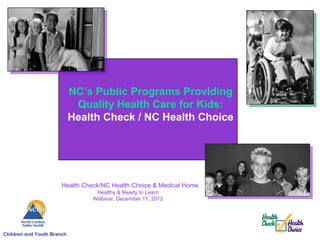 NC’s Public Programs Providing
                             Quality Health Care for Kids:
                            Health Check / NC Health Choice




                       Health Check/NC Health Choice & Medical Home
                                  Healthy & Ready to Learn
                                 Webinar, December 11, 2012




Children and Youth Branch
 
