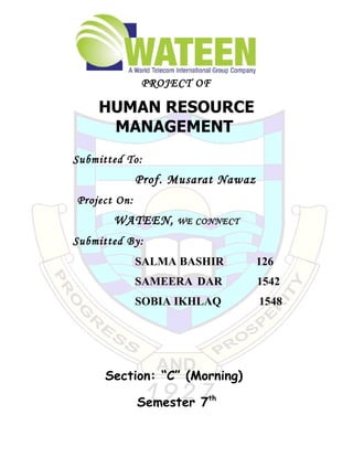 PROJECT OF

    HUMAN RESOURCE
     MANAGEMENT
Submitted To:
              Prof. Musarat Nawaz
Project On:
       WATEEN,      WE CONNECT

Submitted By:
              SALMA BASHIR          126
              SAMEERA DAR           1542
              SOBIA IKHLAQ          1548




      Section: “C” (Morning)

              Semester 7th
 