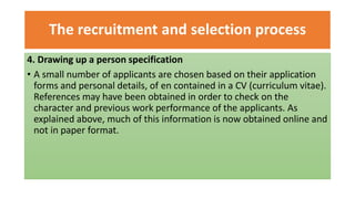 The recruitment and selection process
4. Drawing up a person specification
• A small number of applicants are chosen based on their application
forms and personal details, of en contained in a CV (curriculum vitae).
References may have been obtained in order to check on the
character and previous work performance of the applicants. As
explained above, much of this information is now obtained online and
not in paper format.
 