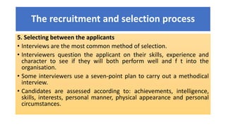 The recruitment and selection process
5. Selecting between the applicants
• Interviews are the most common method of selection.
• Interviewers question the applicant on their skills, experience and
character to see if they will both perform well and f t into the
organisation.
• Some interviewers use a seven-point plan to carry out a methodical
interview.
• Candidates are assessed according to: achievements, intelligence,
skills, interests, personal manner, physical appearance and personal
circumstances.
 