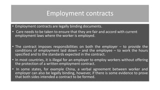 Employment contracts
• Employment contracts are legally binding documents.
• Care needs to be taken to ensure that they are fair and accord with current
employment laws where the worker is employed.
• The contract imposes responsibilities on both the employer – to provide the
conditions of employment laid down – and the employee – to work the hours
specified and to the standards expected in the contract.
• In most countries, it is illegal for an employer to employ workers without offering
the protection of a written employment contract.
• In some states, for example China, a verbal agreement between worker and
employer can also be legally binding, however, if there is some evidence to prove
that both sides intended a contract to be formed.
 