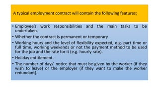 A typical employment contract will contain the following features:
• Employee’s work responsibilities and the main tasks to be
undertaken.
• Whether the contract is permanent or temporary
• Working hours and the level of flexibility expected, e.g. part time or
full time, working weekends or not the payment method to be used
for the job and the rate for it (e.g. hourly rate).
• Holiday entitlement.
• The number of days’ notice that must be given by the worker (if they
wish to leave) or the employer (if they want to make the worker
redundant).
 