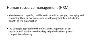 Human resource management (HRM)
• aims to recruit capable, f exible and committed people, managing and
rewarding their performance and developing their key skills to the
benef t of the organisation
• the strategic approach to the ef ective management of an
organisation’s workers so that they help the business gain a
competitive advantag
 