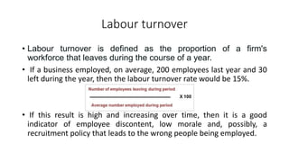 Labour turnover
• Labour turnover is defined as the proportion of a firm's
workforce that leaves during the course of a year.
• If a business employed, on average, 200 employees last year and 30
left during the year, then the labour turnover rate would be 15%.
• If this result is high and increasing over time, then it is a good
indicator of employee discontent, low morale and, possibly, a
recruitment policy that leads to the wrong people being employed.
 