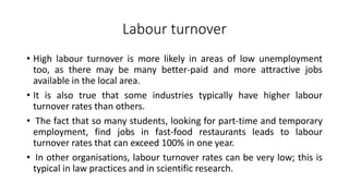 Labour turnover
• High labour turnover is more likely in areas of low unemployment
too, as there may be many better-paid and more attractive jobs
available in the local area.
• It is also true that some industries typically have higher labour
turnover rates than others.
• The fact that so many students, looking for part-time and temporary
employment, find jobs in fast-food restaurants leads to labour
turnover rates that can exceed 100% in one year.
• In other organisations, labour turnover rates can be very low; this is
typical in law practices and in scientific research.
 