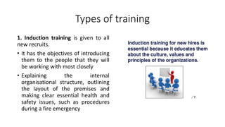 Types of training
1. Induction training is given to all
new recruits.
• It has the objectives of introducing
them to the people that they will
be working with most closely
• Explaining the internal
organisational structure, outlining
the layout of the premises and
making clear essential health and
safety issues, such as procedures
during a fire emergency
 