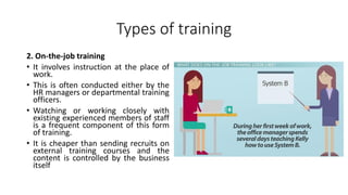 Types of training
2. On-the-job training
• It involves instruction at the place of
work.
• This is often conducted either by the
HR managers or departmental training
officers.
• Watching or working closely with
existing experienced members of staff
is a frequent component of this form
of training.
• It is cheaper than sending recruits on
external training courses and the
content is controlled by the business
itself
 