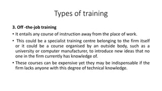 Types of training
3. Off -the-job training
• It entails any course of instruction away from the place of work.
• This could be a specialist training centre belonging to the firm itself
or it could be a course organised by an outside body, such as a
university or computer manufacturer, to introduce new ideas that no
one in the firm currently has knowledge of.
• These courses can be expensive yet they may be indispensable if the
firm lacks anyone with this degree of technical knowledge.
 