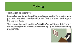 Training
• Training can be expensive.
• It can also lead to well-qualified employees leaving for a better-paid
job once they have gained qualifications from a business with a good
training structure.
• This is sometimes referred to as ‘poaching’ of well-trained staff and it
can discourage some businesses from setting up an expensive training
programme.
 