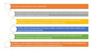 The costs of not training are also substantial.
Untrained employees will be less productive, less able to do a variety of tasks (inflexible) and
could give unsatisfactory customer service.
Accidents are likely to result from workers untrained on health and safety matters,
especially in manufacturing businesses or in the food industry.
Finally, without being pushed to achieve a higher standard or other skills, workers may
become bored and demotivated.
Training and the sense of achievement that can result from it were identified by both
Maslow and Herzberg as important motivators
So there is a very important link between the importance given to the training and development
of employees in a business and the levels of motivation that exist.
 