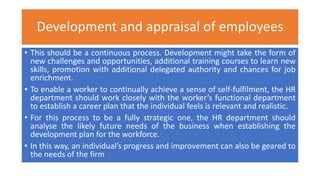 Development and appraisal of employees
• This should be a continuous process. Development might take the form of
new challenges and opportunities, additional training courses to learn new
skills, promotion with additional delegated authority and chances for job
enrichment.
• To enable a worker to continually achieve a sense of self-fulfilment, the HR
department should work closely with the worker’s functional department
to establish a career plan that the individual feels is relevant and realistic.
• For this process to be a fully strategic one, the HR department should
analyse the likely future needs of the business when establishing the
development plan for the workforce.
• In this way, an individual’s progress and improvement can also be geared to
the needs of the firm
 