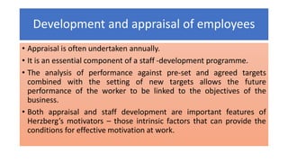 Development and appraisal of employees
• Appraisal is often undertaken annually.
• It is an essential component of a staff -development programme.
• The analysis of performance against pre-set and agreed targets
combined with the setting of new targets allows the future
performance of the worker to be linked to the objectives of the
business.
• Both appraisal and staff development are important features of
Herzberg’s motivators – those intrinsic factors that can provide the
conditions for effective motivation at work.
 