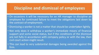 Discipline and dismissal of employees
• On occasions it will be necessary for an HR manager to discipline an
employee for continued failure to meet the obligations laid down by
the contract of employment.
• Dismissing a worker is not a matter that should be undertaken lightly.
• Not only does it withdraw a worker’s immediate means of financial
support and some social status, but if the conditions of the dismissal
are not fully in accordance with company policy or with the law, then
civil court action might result.
• This can lead to very substantial damages being awarded against the
firm.
 