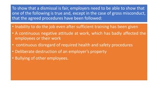 To show that a dismissal is fair, employers need to be able to show that
one of the following is true and, except in the case of gross misconduct,
that the agreed procedures have been followed:
• Inability to do the job even after sufficient training has been given
• A continuous negative attitude at work, which has badly affected the
employees or their work
• continuous disregard of required health and safety procedures
• Deliberate destruction of an employer’s property
• Bullying of other employees.
 