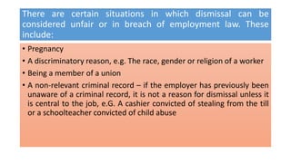 There are certain situations in which dismissal can be
considered unfair or in breach of employment law. These
include:
• Pregnancy
• A discriminatory reason, e.g. The race, gender or religion of a worker
• Being a member of a union
• A non-relevant criminal record – if the employer has previously been
unaware of a criminal record, it is not a reason for dismissal unless it
is central to the job, e.G. A cashier convicted of stealing from the till
or a schoolteacher convicted of child abuse
 