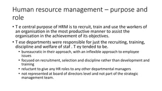 Human resource management – purpose and
role
• T e central purpose of HRM is to recruit, train and use the workers of
an organisation in the most productive manner to assist the
organisation in the achievement of its objectives.
• T ese departments were responsible for just the recruiting, training,
discipline and welfare of staf . T ey tended to be.
• bureaucratic in their approach, with an inflexible approach to employee
issues
• focused on recruitment, selection and discipline rather than development and
training
• reluctant to give any HR roles to any other departmental managers
• not represented at board of directors level and not part of the strategic
management team.
 