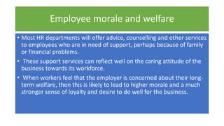 Employee morale and welfare
• Most HR departments will offer advice, counselling and other services
to employees who are in need of support, perhaps because of family
or financial problems.
• These support services can reflect well on the caring attitude of the
business towards its workforce.
• When workers feel that the employer is concerned about their long-
term welfare, then this is likely to lead to higher morale and a much
stronger sense of loyalty and desire to do well for the business.
 