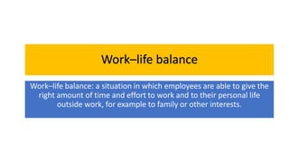 Work–life balance
Work–life balance: a situation in which employees are able to give the
right amount of time and effort to work and to their personal life
outside work, for example to family or other interests.
 