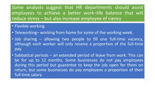 Some analysts suggest that HR departments should assist
employees to achieve a better work–life balance that will
reduce stress – but also increase employee ef ciency
• Flexible working
• Teleworking– working from home for some of the working week.
• Job sharing – allowing two people to fill one full-time vacancy,
although each worker will only receive a proportion of the full-time
pay.
• Sabbatical periods – an extended period of leave from work. This can
be for up to 12 months. Some businesses do not pay employees
during this period but guarantee to keep the job open for them on
return, but some businesses do pay employees a proportion of their
full time salary
 