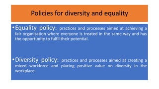 Policies for diversity and equality
•Equality policy: practices and processes aimed at achieving a
fair organisation where everyone is treated in the same way and has
the opportunity to fulfil their potential.
•Diversity policy: practices and processes aimed at creating a
mixed workforce and placing positive value on diversity in the
workplace.
 