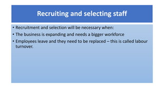 Recruiting and selecting staff
• Recruitment and selection will be necessary when:
• The business is expanding and needs a bigger workforce
• Employees leave and they need to be replaced – this is called labour
turnover.
 