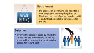 Recruitment
• the process of identifying the need for a
new employee, defining the job to be
filled and the type of person needed to fill
it and attracting suitable candidates for
the job
Selection
• involves the series of steps by which the
candidates are interviewed, tested and
screened for choosing the most suitable
person for vacant post.
 