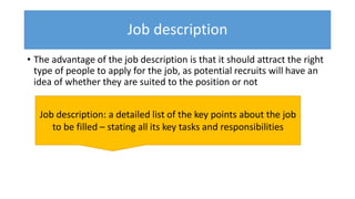 Job description
• The advantage of the job description is that it should attract the right
type of people to apply for the job, as potential recruits will have an
idea of whether they are suited to the position or not
Job description: a detailed list of the key points about the job
to be filled – stating all its key tasks and responsibilities
 