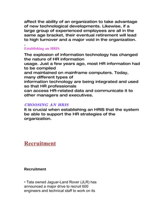 affect the ability of an organization to take advantage
of new technological developments. Likewise, if a
large group of experienced employees are all in the
same age bracket, their eventual retirement will lead
to high turnover and a major void in the organization.
.
Establishing an HRIS
The explosion of information technology has changed
the nature of HR information
usage. Just a few years ago, most HR information had
to be compiled
and maintained on mainframe computers. Today,
many different types of
information technology are being integrated and used
so that HR professionals
can access HR-related data and communicate it to
other managers and executives.

CHOOSING AN HRIS
It is crucial when establishing an HRIS that the system
be able to support the HR strategies of the
organization.




Recruitment



Recruitment


• Tata owned Jaguar-Land Rover (JLR) has
announced a major drive to recruit 600
engineers and technical staff to work on its
 
